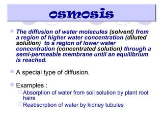 The diffusion of water molecules (solvent) from
a region of higher water concentration (diluted
solution) to a region of lower water
concentration (concentrated solution) through a
semi-permeable membrane until an equilibrium
is reached.
A special type of diffusion.
Examples :
Absorption of water from soil solution by plant root
hairs
Reabsorption of water by kidney tubules
osmosis
 