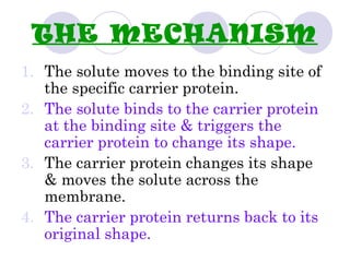 THE MECHANISM
1. The solute moves to the binding site of
the specific carrier protein.
2. The solute binds to the carrier protein
at the binding site & triggers the
carrier protein to change its shape.
3. The carrier protein changes its shape
& moves the solute across the
membrane.
4. The carrier protein returns back to its
original shape.
 