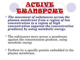 The movement of substances across the
plasma membrane from a region of low
concentration to a region of high
concentration (against the concentration
gradient) by using metabolic energy.
The substances move across a membrane
against the concentration gradient, using
metabolic energy
Perform by a specific protein embedded in the
plasma membrane.
ACTIVE
TRANSPORT
 