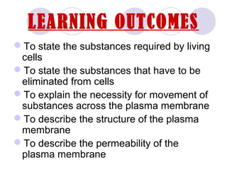 LEARNING OUTCOMES
To state the substances required by living
cells
To state the substances that have to be
eliminated from cells
To explain the necessity for movement of
substances across the plasma membrane
To describe the structure of the plasma
membrane
To describe the permeability of the
plasma membrane
 