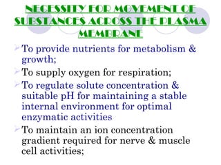 NECESSITY FOR MOVEMENT OF
SUBSTANCES ACROSS THE PLASMA
MEMBRANE
To provide nutrients for metabolism &
growth;
To supply oxygen for respiration;
To regulate solute concentration &
suitable pH for maintaining a stable
internal environment for optimal
enzymatic activities
To maintain an ion concentration
gradient required for nerve & muscle
cell activities;
 