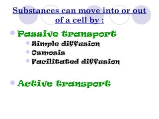 Substances can move into or out
of a cell by :
Passive transport
Simple diffusion
Osmosis
Facilitated diffusion
Active transport
 