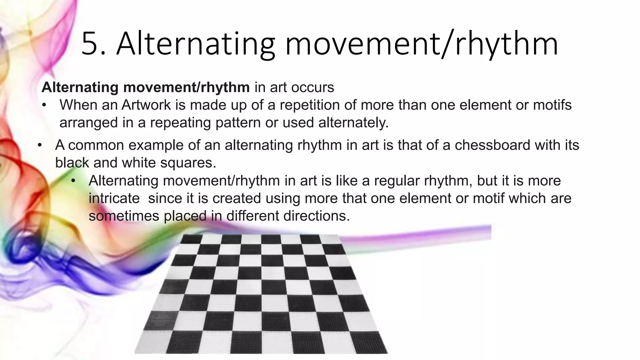 5. Alternating movement/rhythm
Alternating movement/rhythm in art occurs
• When an Artwork is made up of a repetition of more than one element or motifs
arranged in a repeating pattern or used alternately.
• A common example of an alternating rhythm in art is that of a chessboard with its
black and white squares.
• Alternating movement/rhythm in art is like a regular rhythm, but it is more
intricate since it is created using more that one element or motif which are
sometimes placed in different directions.
 