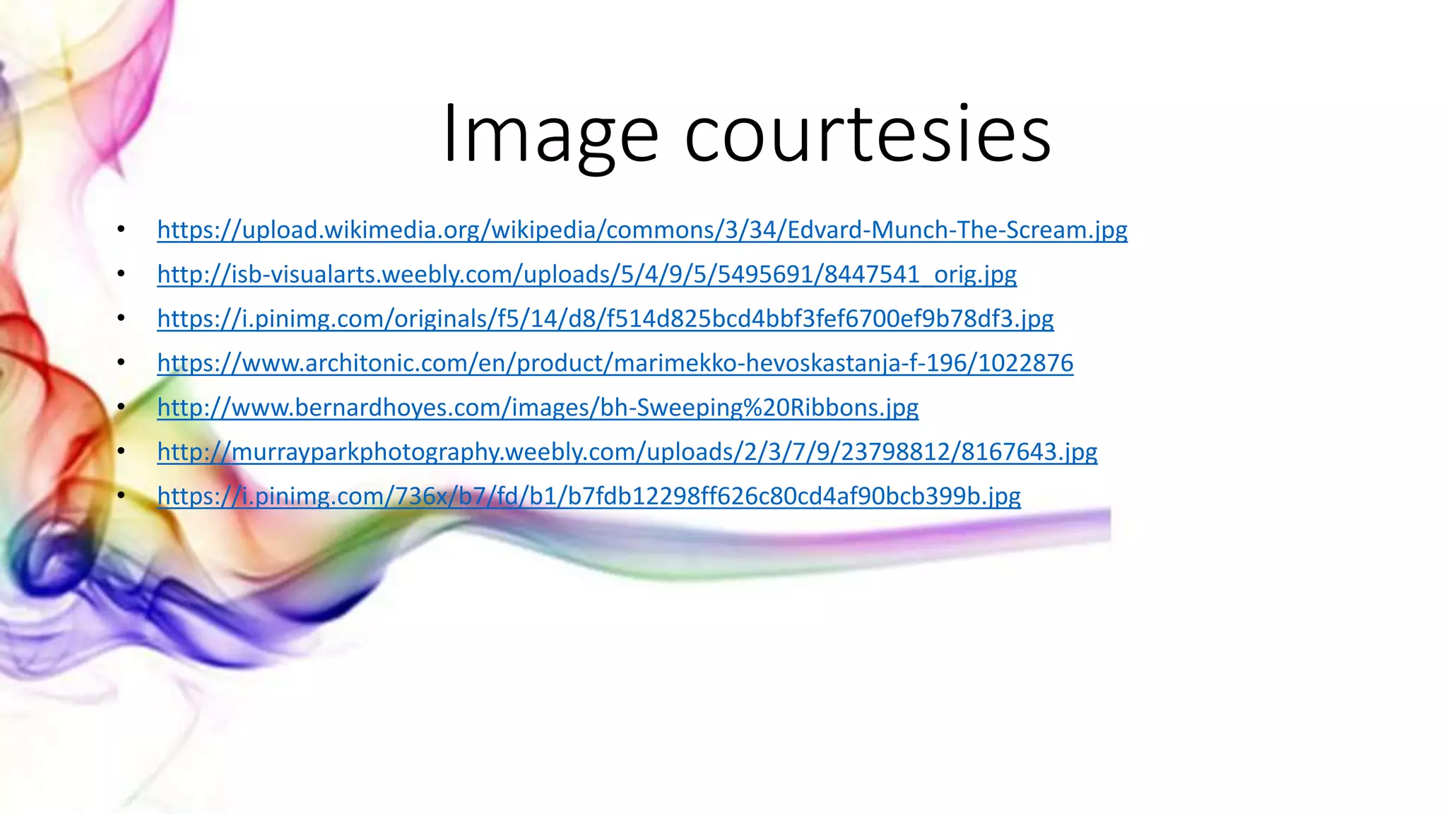 • https://upload.wikimedia.org/wikipedia/commons/3/34/Edvard-Munch-The-Scream.jpg
• http://isb-visualarts.weebly.com/uploads/5/4/9/5/5495691/8447541_orig.jpg
• https://i.pinimg.com/originals/f5/14/d8/f514d825bcd4bbf3fef6700ef9b78df3.jpg
• https://www.architonic.com/en/product/marimekko-hevoskastanja-f-196/1022876
• http://www.bernardhoyes.com/images/bh-Sweeping%20Ribbons.jpg
• http://murrayparkphotography.weebly.com/uploads/2/3/7/9/23798812/8167643.jpg
• https://i.pinimg.com/736x/b7/fd/b1/b7fdb12298ff626c80cd4af90bcb399b.jpg
Image courtesies
 
