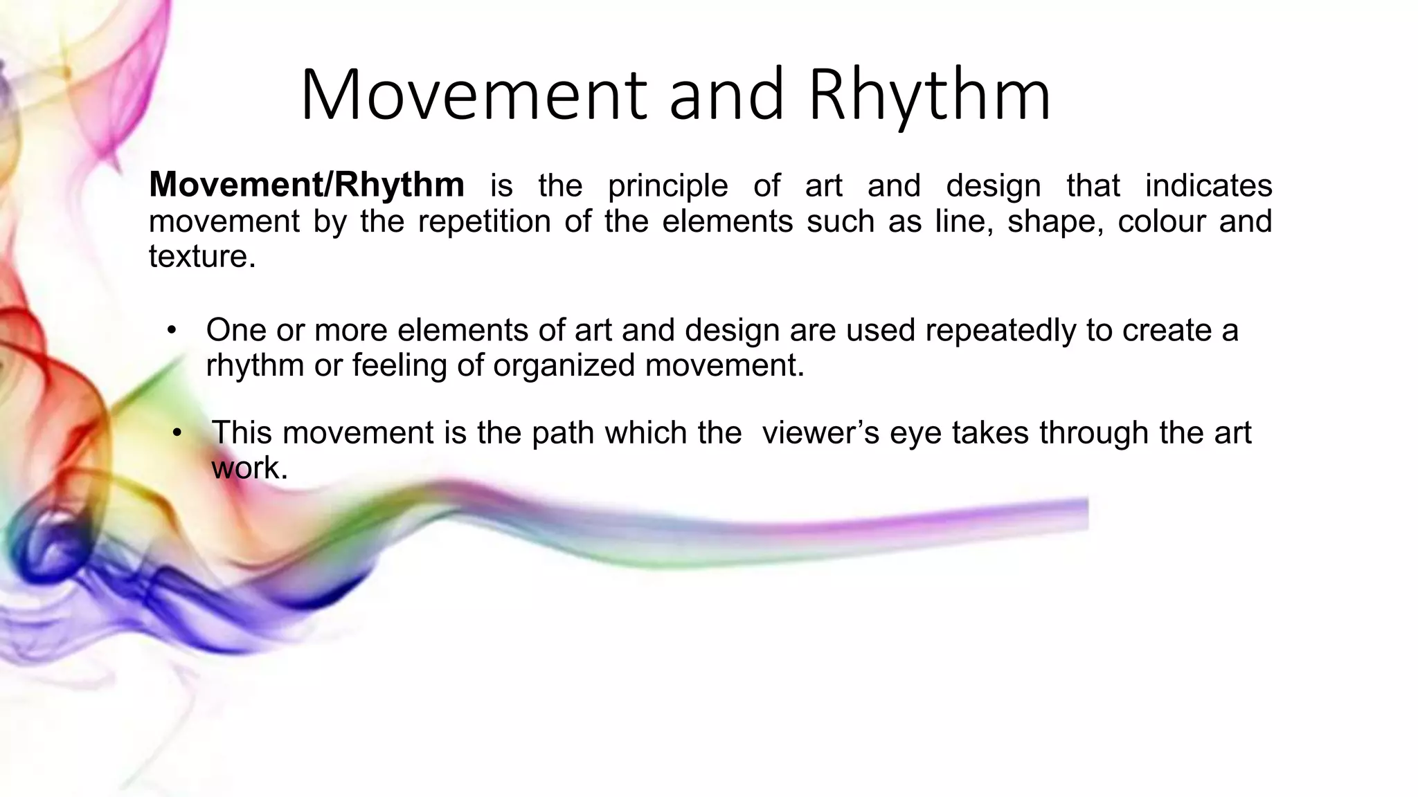 Movement and Rhythm
Movement/Rhythm is the principle of art and design that indicates
movement by the repetition of the elements such as line, shape, colour and
texture.
• One or more elements of art and design are used repeatedly to create a
rhythm or feeling of organized movement.
• This movement is the path which the viewer’s eye takes through the art
work.
 