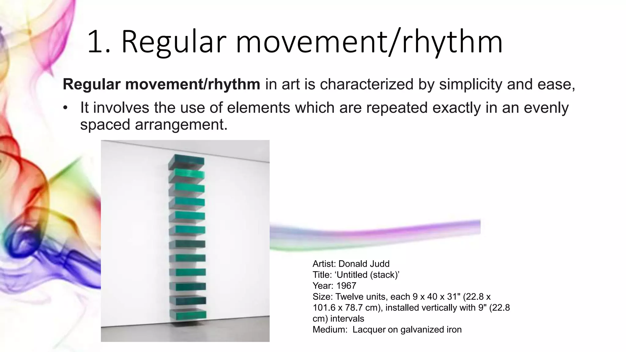 1. Regular movement/rhythm
Regular movement/rhythm in art is characterized by simplicity and ease,
• It involves the use of elements which are repeated exactly in an evenly
spaced arrangement.
Artist: Donald Judd
Title: ‘Untitled (stack)’
Year: 1967
Size: Twelve units, each 9 x 40 x 31" (22.8 x
101.6 x 78.7 cm), installed vertically with 9" (22.8
cm) intervals
Medium: Lacquer on galvanized iron
 