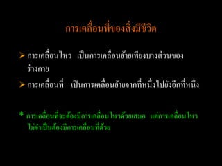 การเคลื่อนที่ของสิ่ งมีชีวต
                                          ิ
 การเคลื่อนไหว     เป็ นการเคลื่อนย้ายเพียงบางส่ วนของ
  ร่ างกาย
 การเคลื่อนที่ เป็ นการเคลื่อนย้ายจากที่หนึ่ งไปยังอีกที่หนึ่ ง


* การเคลื่อนที่จะต้องมีการเคลื่อนไหวด้วยเสมอ แต่การเคลื่อนไหว
  ไม่จาเป็ นต้องมีการเคลื่อนที่ดวย
                                ้
 