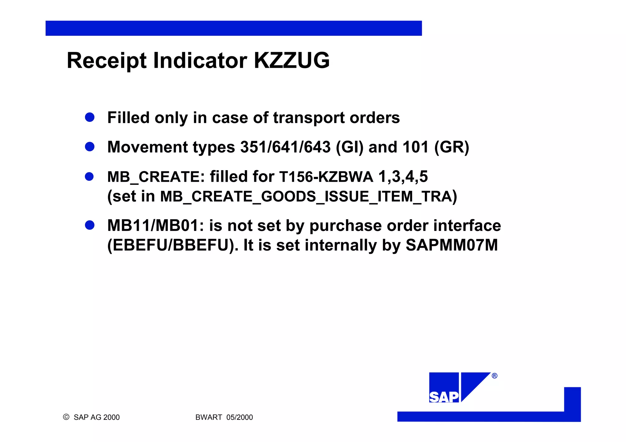 ®
ã SAP AG 2000 BWART 05/2000
Receipt Indicator KZZUG
l Filled only in case of transport orders
l Movement types 351/641/643 (GI) and 101 (GR)
l MB_CREATE: filled for T156-KZBWA 1,3,4,5
(set in MB_CREATE_GOODS_ISSUE_ITEM_TRA)
l MB11/MB01: is not set by purchase order interface
(EBEFU/BBEFU). It is set internally by SAPMM07M
 