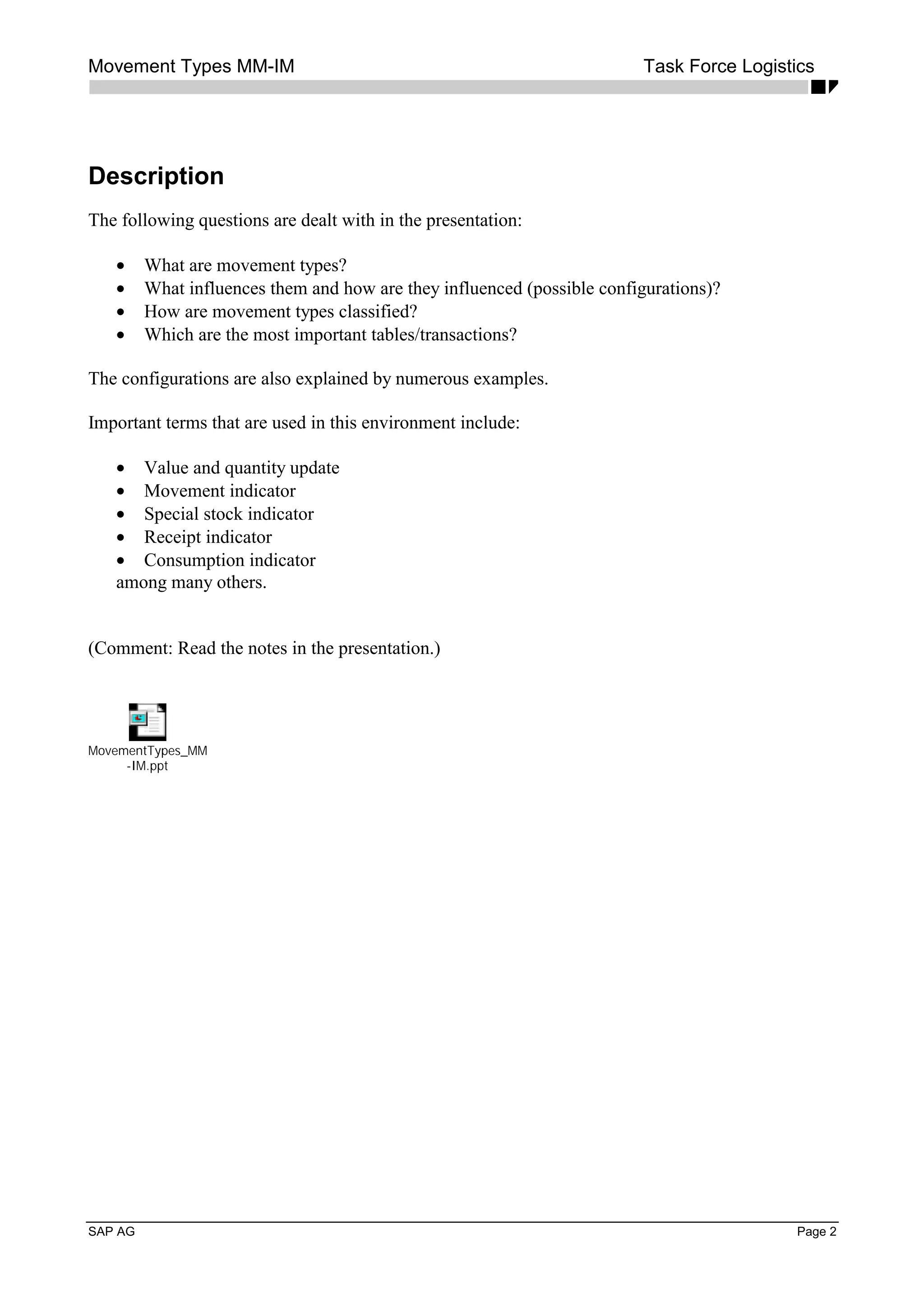 Movement Types MM-IM Task Force Logistics
SAP AG Page 2
Description
The following questions are dealt with in the presentation:
• What are movement types?
• What influences them and how are they influenced (possible configurations)?
• How are movement types classified?
• Which are the most important tables/transactions?
The configurations are also explained by numerous examples.
Important terms that are used in this environment include:
• Value and quantity update
• Movement indicator
• Special stock indicator
• Receipt indicator
• Consumption indicator
among many others.
(Comment: Read the notes in the presentation.)
MovementTypes_MM
-IM.ppt
 