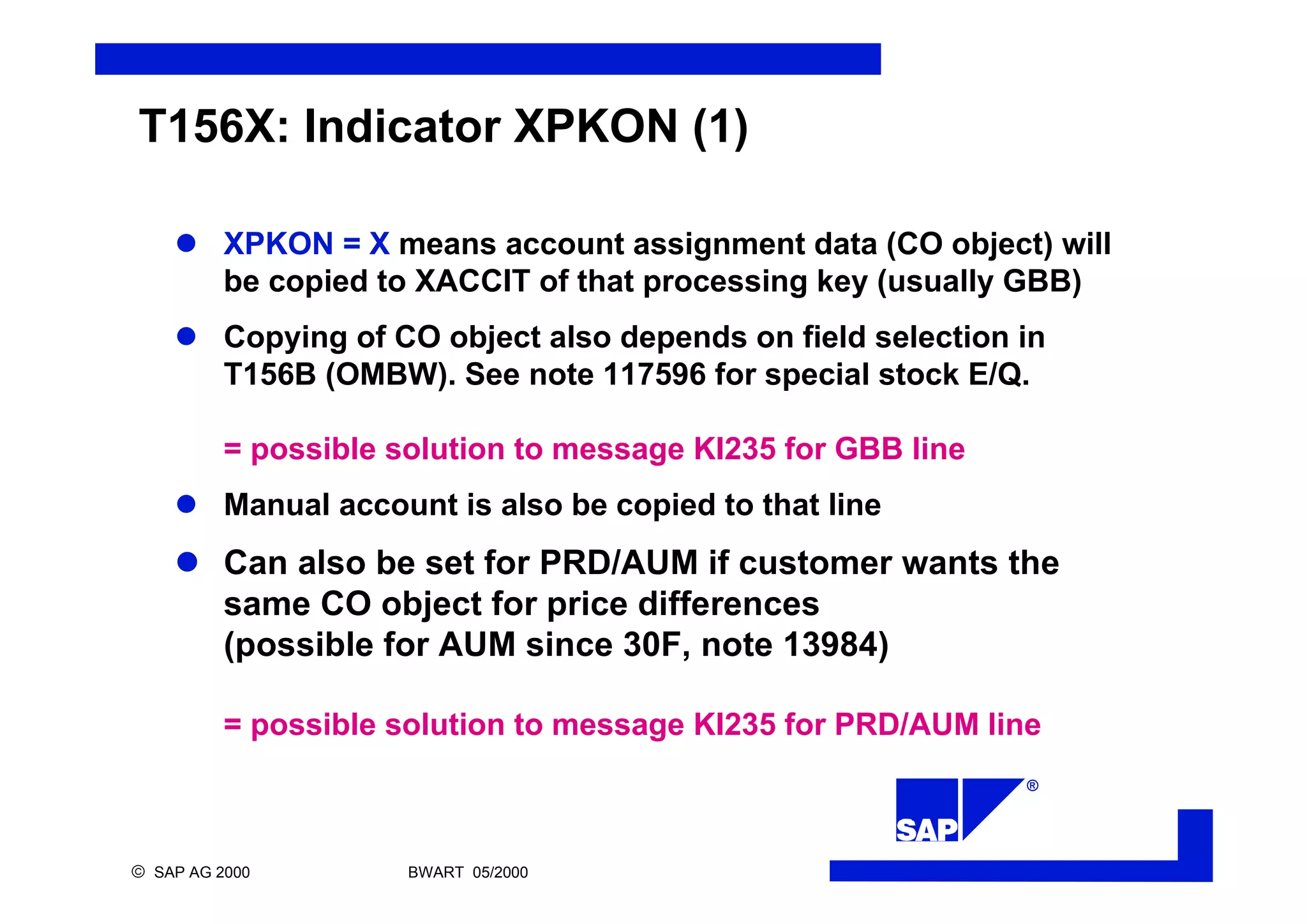 ®
ã SAP AG 2000 BWART 05/2000
T156X: Indicator XPKON (1)
l XPKON = X means account assignment data (CO object) will
be copied to XACCIT of that processing key (usually GBB)
l Copying of CO object also depends on field selection in
T156B (OMBW). See note 117596 for special stock E/Q.
= possible solution to message KI235 for GBB line
l Manual account is also be copied to that line
l Can also be set for PRD/AUM if customer wants the
same CO object for price differences
(possible for AUM since 30F, note 13984)
= possible solution to message KI235 for PRD/AUM line
 