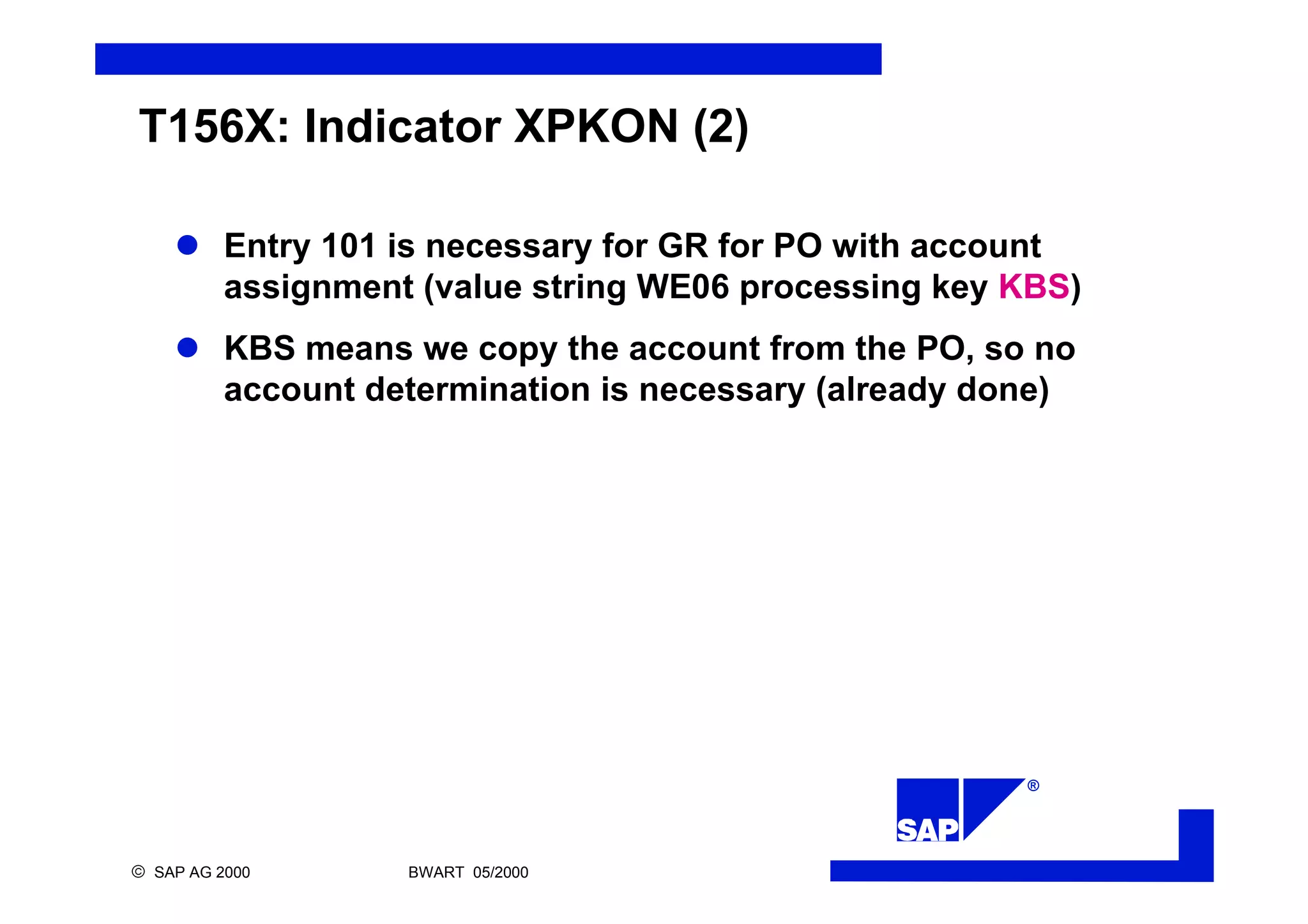 ®
ã SAP AG 2000 BWART 05/2000
T156X: Indicator XPKON (2)
l Entry 101 is necessary for GR for PO with account
assignment (value string WE06 processing key KBS)
l KBS means we copy the account from the PO, so no
account determination is necessary (already done)
 