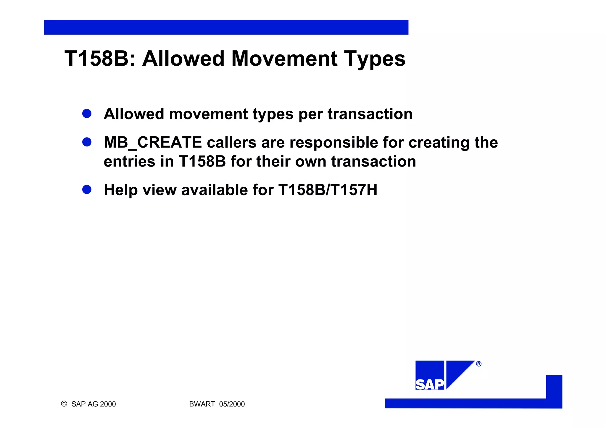 ®
ã SAP AG 2000 BWART 05/2000
T158B: Allowed Movement Types
l Allowed movement types per transaction
l MB_CREATE callers are responsible for creating the
entries in T158B for their own transaction
l Help view available for T158B/T157H
 