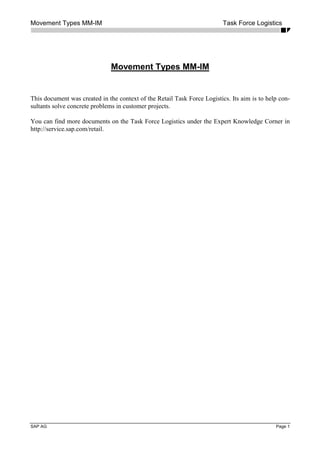 Movement Types MM-IM Task Force Logistics
SAP AG Page 1
Movement Types MM-IM
This document was created in the context of the Retail Task Force Logistics. Its aim is to help con-
sultants solve concrete problems in customer projects.
You can find more documents on the Task Force Logistics under the Expert Knowledge Corner in
http://service.sap.com/retail.
 