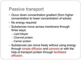 Passive transport
• Occur down concentration gradient (from higher
concentration to lower concentration of solute)
• No energy required
• Substances move across membrane through
three ways:
– Lipid bilayer
– Channel protein
– Carrier protein
• Substances can move freely without using energy
through simple diffusion and osmosis or with the
help of transport protein through facilitated
diffusion.
 