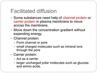 Facilitated diffusion
• Some substances need help of channel protein or
carrier protein in plasma membrane to move
across the membrane.
• Move down the concentration gradient without
expending energy.
• Channel protein:
• Form channel or pore
• small charged molecules such as mineral ions
through the pore
• Carrier protein:
• Act as a carrier
• larger uncharged polar molecules such as glucose
and amino acids.
 