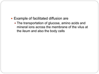  Example of facilitated diffusion are
 The transportation of glucose, amino acids and
mineral ions across the membrane of the vilus at
the ileum and also the body cells
 