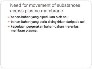 Need for movement of substances
across plasma membrane
 bahan-bahan yang diperlukan oleh sel.
 bahan-bahan yang perlu disingkirkan daripada sel.
 keperluan pergerakan bahan-bahan merentas
membran plasma.
 