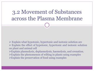 3.2 Movement of Substances
across the Plasma Membrane
 Explain what hypotonic, hypertonic and isotonic solution are
 Explain the effect of hypotonic, hypertonic and isotonic solution
on plant and animal cell
Explain plasmolysis, deplasmolysis, haemolysis, and crenation.
Explain the phenomenon of wilting in plants using examples
Explain the preservation of food using examples
 