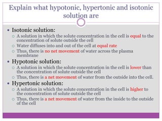 Explain what hypotonic, hypertonic and isotonic
solution are
 Isotonic solution:
 A solution in which the solute concentration in the cell is equal to the
concentration of solute outside the cell
 Water diffuses into and out of the cell at equal rate
 Thus, there is no net movement of water across the plasma
membrane
 Hypotonic solution:
 A solution in which the solute concentration in the cell is lower than
the concentration of solute outside the cell
 Thus, there is a net movement of water from the outside into the cell.
 Hypertonic solution:
 A solution in which the solute concentration in the cell is higher to
the concentration of solute outside the cell
 Thus, there is a net movement of water from the inside to the outside
of the cell
 