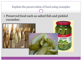Explain the preservation of food using examples
 Preserved food such as salted fish and pickled
cucumber.
 