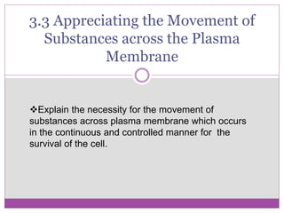 3.3 Appreciating the Movement of
Substances across the Plasma
Membrane
Explain the necessity for the movement of
substances across plasma membrane which occurs
in the continuous and controlled manner for the
survival of the cell.
 