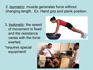 2. Isometric: muscle generates force without
changing length. Ex. Hand grip and plank position.
3. Isokinetic: the speed
of movement is fixed
and the resistance
varies with the force
exerted.
*requires special
equipment!
 