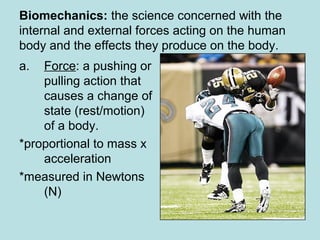Biomechanics: the science concerned with the
internal and external forces acting on the human
body and the effects they produce on the body.
a. Force: a pushing or
pulling action that
causes a change of
state (rest/motion)
of a body.
*proportional to mass x
acceleration
*measured in Newtons
(N)
 