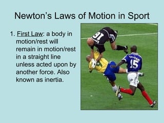 Newton’s Laws of Motion in Sport
1. First Law: a body in
motion/rest will
remain in motion/rest
in a straight line
unless acted upon by
another force. Also
known as inertia.
 