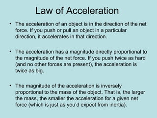 Law of Acceleration
• The acceleration of an object is in the direction of the net
force. If you push or pull an object in a particular
direction, it accelerates in that direction.
• The acceleration has a magnitude directly proportional to
the magnitude of the net force. If you push twice as hard
(and no other forces are present), the acceleration is
twice as big.
• The magnitude of the acceleration is inversely
proportional to the mass of the object. That is, the larger
the mass, the smaller the acceleration for a given net
force (which is just as you’d expect from inertia).
 