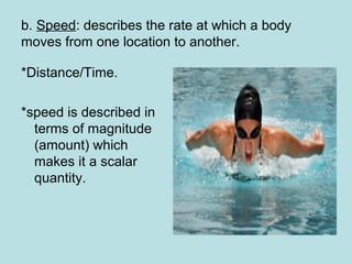 b. Speed: describes the rate at which a body
moves from one location to another.
*Distance/Time.
*speed is described in
terms of magnitude
(amount) which
makes it a scalar
quantity.
 