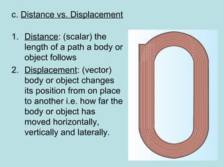 c. Distance vs. Displacement
1. Distance: (scalar) the
length of a path a body or
object follows
2. Displacement: (vector)
body or object changes
its position from on place
to another i.e. how far the
body or object has
moved horizontally,
vertically and laterally.
 