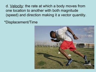 d. Velocity: the rate at which a body moves from
one location to another with both magnitude
(speed) and direction making it a vector quantity.
*Displacement/Time
 