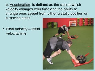 e. Acceleration: is defined as the rate at which
velocity changes over time and the ability to
change ones speed from either a static position or
a moving state.
• Final velocity – initial
velocity/time
 