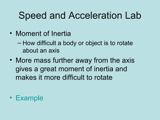 Speed and Acceleration Lab
• Moment of Inertia
– How difficult a body or object is to rotate
about an axis
• More mass further away from the axis
gives a great moment of inertia and
makes it more difficult to rotate
• Example
 