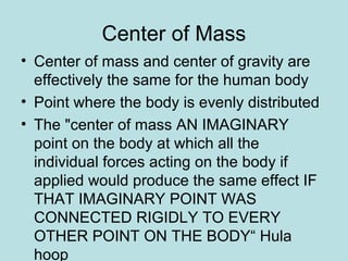 Center of Mass
• Center of mass and center of gravity are
effectively the same for the human body
• Point where the body is evenly distributed
• The "center of mass AN IMAGINARY
point on the body at which all the
individual forces acting on the body if
applied would produce the same effect IF
THAT IMAGINARY POINT WAS
CONNECTED RIGIDLY TO EVERY
OTHER POINT ON THE BODY“ Hula
hoop
 