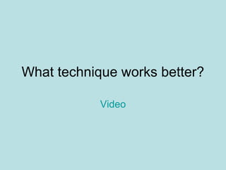What technique works better?
Video
 