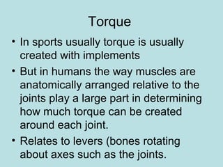 Torque
• In sports usually torque is usually
created with implements
• But in humans the way muscles are
anatomically arranged relative to the
joints play a large part in determining
how much torque can be created
around each joint.
• Relates to levers (bones rotating
about axes such as the joints.
 