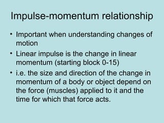 Impulse-momentum relationship
• Important when understanding changes of
motion
• Linear impulse is the change in linear
momentum (starting block 0-15)
• i.e. the size and direction of the change in
momentum of a body or object depend on
the force (muscles) applied to it and the
time for which that force acts.
 