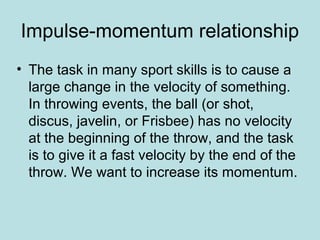 Impulse-momentum relationship
• The task in many sport skills is to cause a
large change in the velocity of something.
In throwing events, the ball (or shot,
discus, javelin, or Frisbee) has no velocity
at the beginning of the throw, and the task
is to give it a fast velocity by the end of the
throw. We want to increase its momentum.
 