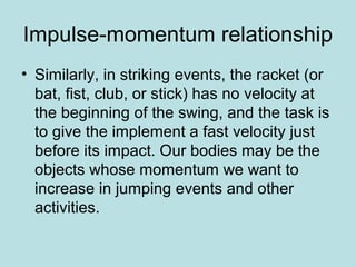 Impulse-momentum relationship
• Similarly, in striking events, the racket (or
bat, fist, club, or stick) has no velocity at
the beginning of the swing, and the task is
to give the implement a fast velocity just
before its impact. Our bodies may be the
objects whose momentum we want to
increase in jumping events and other
activities.
 