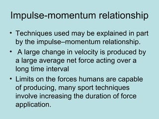 Impulse-momentum relationship
• Techniques used may be explained in part
by the impulse–momentum relationship.
• A large change in velocity is produced by
a large average net force acting over a
long time interval
• Limits on the forces humans are capable
of producing, many sport techniques
involve increasing the duration of force
application.
 