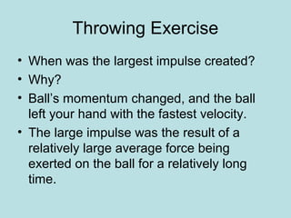 Throwing Exercise
• When was the largest impulse created?
• Why?
• Ball’s momentum changed, and the ball
left your hand with the fastest velocity.
• The large impulse was the result of a
relatively large average force being
exerted on the ball for a relatively long
time.
 