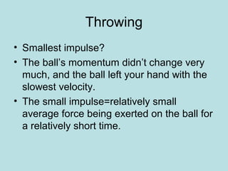 Throwing
• Smallest impulse?
• The ball’s momentum didn’t change very
much, and the ball left your hand with the
slowest velocity.
• The small impulse=relatively small
average force being exerted on the ball for
a relatively short time.
 