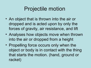 Projectile motion
• An object that is thrown into the air or
dropped and is acted upon by only the
forces of gravity, air resistance, and lift
• Analyses how objects move when thrown
into the air or dropped from a height
• Propelling force occurs only when the
object or body is in contact with the thing
that starts the motion. (hand, ground or
racket)
 