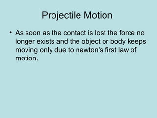 Projectile Motion
• As soon as the contact is lost the force no
longer exists and the object or body keeps
moving only due to newton's first law of
motion.
 