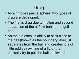 Drag
• As air moves past a sphere, two types of
drag are developed.
• The first is drag due to friction and second
separation of the airflow behind the golf
ball.
• As the air loses its ability to stick close to
the ball (known as the boundary layer), it
separates from the ball and creates lots of
little eddies (swirling of a fluid) that
basically try to pull the ball backwards.
 