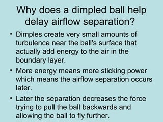 Why does a dimpled ball help
delay airflow separation?
• Dimples create very small amounts of
turbulence near the ball's surface that
actually add energy to the air in the
boundary layer.
• More energy means more sticking power
which means the airflow separation occurs
later.
• Later the separation decreases the force
trying to pull the ball backwards and
allowing the ball to fly further.
 