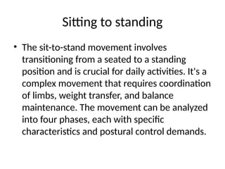 Sitting to standing
• The sit-to-stand movement involves
transitioning from a seated to a standing
position and is crucial for daily activities. It's a
complex movement that requires coordination
of limbs, weight transfer, and balance
maintenance. The movement can be analyzed
into four phases, each with specific
characteristics and postural control demands.
 