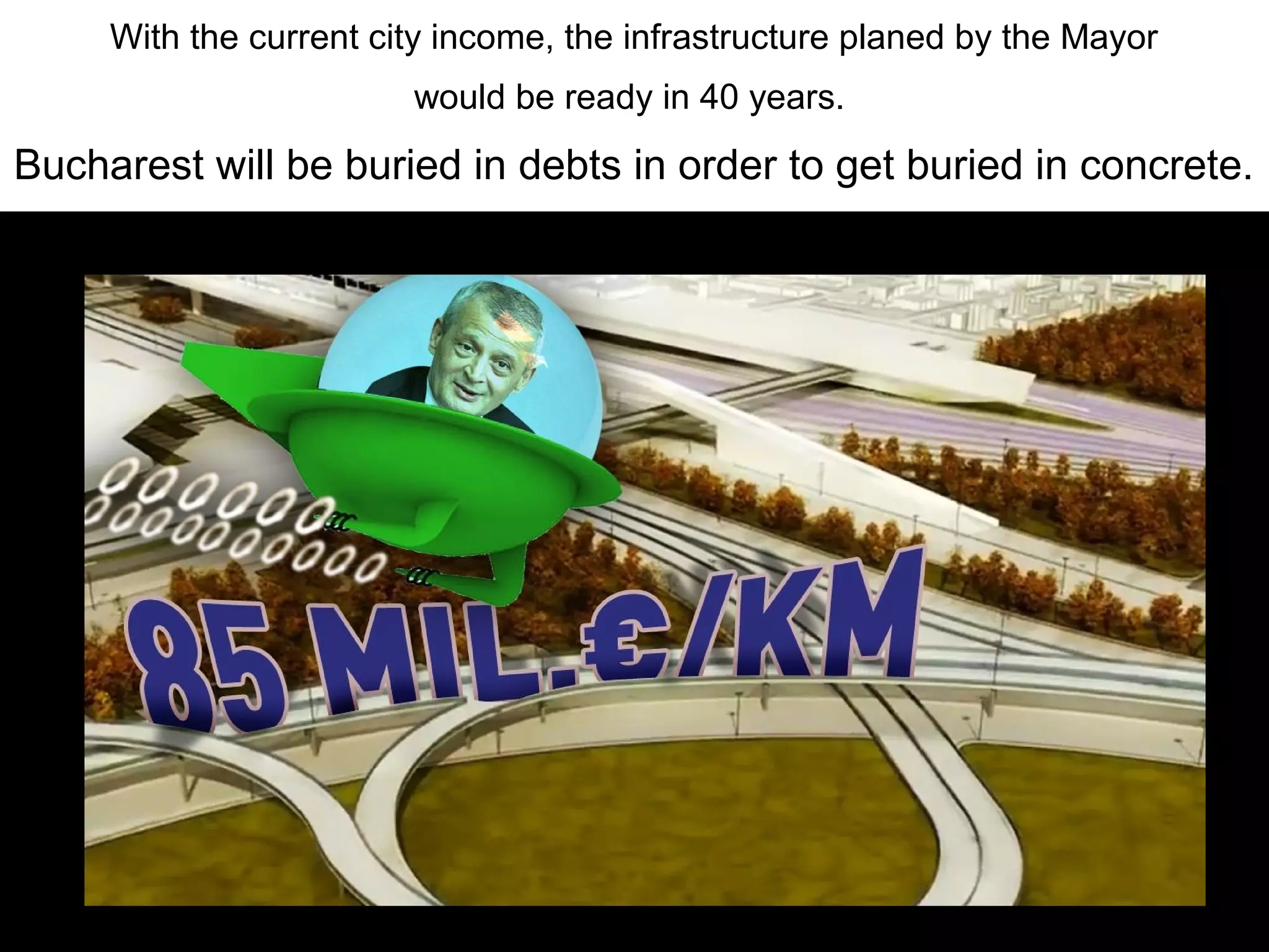 With the current city income, the infrastructure planed by the Mayor
                        would be ready in 40 years.
Bucharest will be buried in debts in order to get buried in concrete.
 