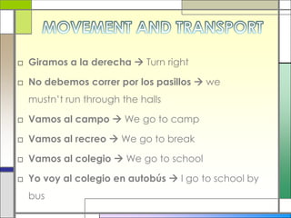 MOVEMENT AND TRANSPORTGiramos a la derecha  Turn right No debemos correr por los pasillos  we mustn’t run through the hallsVamos al campo  We go to camp Vamos al recreo  We go to breakVamos al colegio  We go to schoolYo voy al colegio en autobús  I go to school by bus